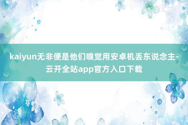 kaiyun无非便是他们嗅觉用安卓机丢东说念主-云开全站app官方入口下载