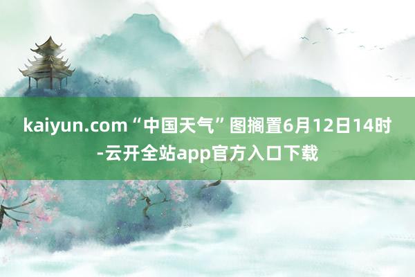 kaiyun.com“中国天气”图搁置6月12日14时-云开全站app官方入口下载