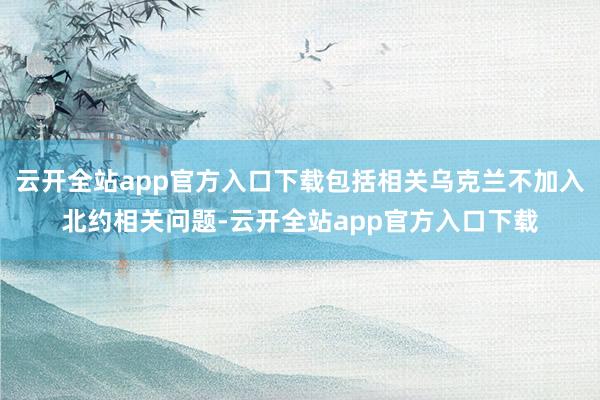 云开全站app官方入口下载包括相关乌克兰不加入北约相关问题-云开全站app官方入口下载