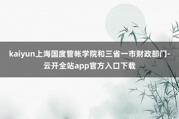 kaiyun上海国度管帐学院和三省一市财政部门-云开全站app官方入口下载