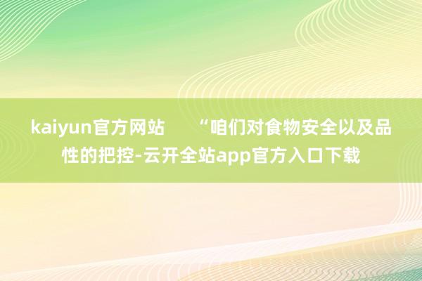 kaiyun官方网站      “咱们对食物安全以及品性的把控-云开全站app官方入口下载