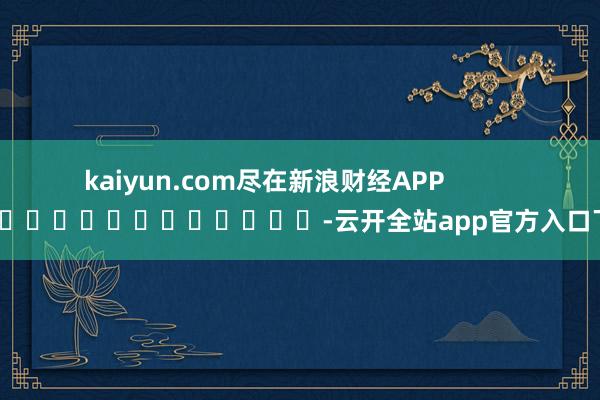 kaiyun.com尽在新浪财经APP            													-云开全站app官方入口下载