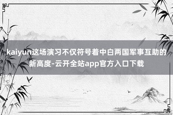 kaiyun这场演习不仅符号着中白两国军事互助的新高度-云开全站app官方入口下载