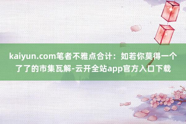 kaiyun.com笔者不雅点合计：如若你莫得一个了了的市集瓦解-云开全站app官方入口下载