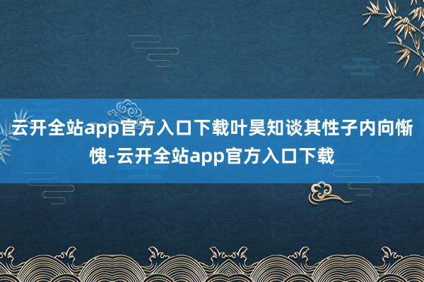 云开全站app官方入口下载叶昊知谈其性子内向惭愧-云开全站app官方入口下载