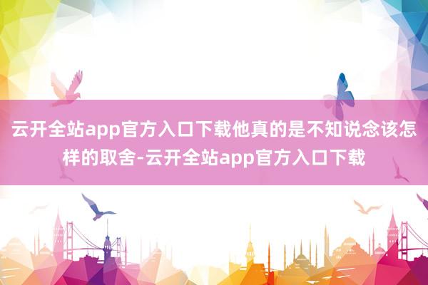 云开全站app官方入口下载他真的是不知说念该怎样的取舍-云开全站app官方入口下载