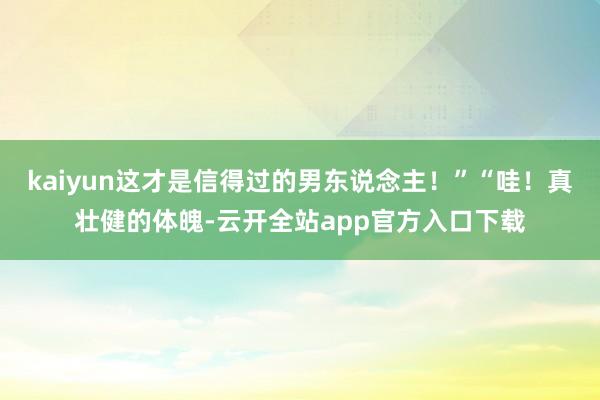 kaiyun这才是信得过的男东说念主！”“哇！真壮健的体魄-云开全站app官方入口下载