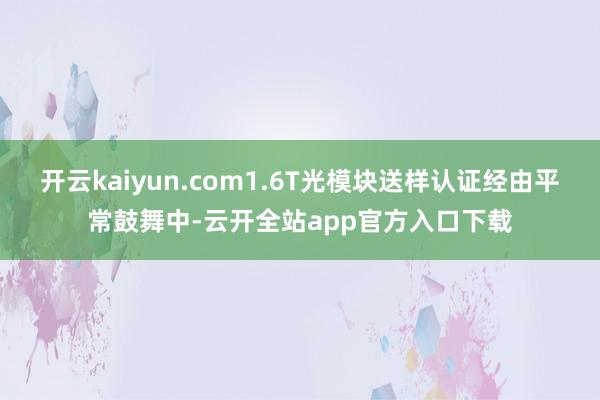 开云kaiyun.com1.6T光模块送样认证经由平常鼓舞中-云开全站app官方入口下载