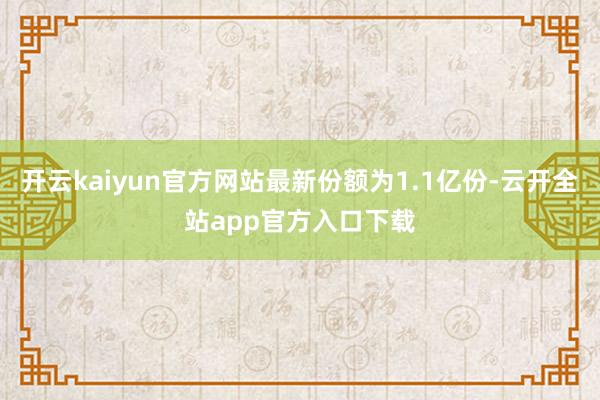 开云kaiyun官方网站最新份额为1.1亿份-云开全站app官方入口下载