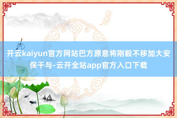 开云kaiyun官方网站巴方原意将刚毅不移加大安保干与-云开全站app官方入口下载