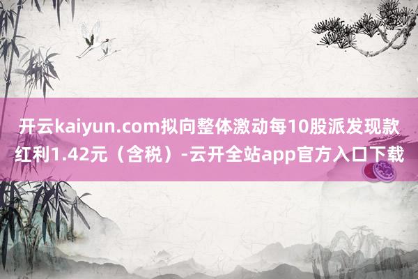 开云kaiyun.com拟向整体激动每10股派发现款红利1.42元（含税）-云开全站app官方入口下载