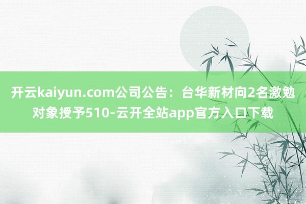 开云kaiyun.com公司公告：台华新材向2名激勉对象授予510-云开全站app官方入口下载