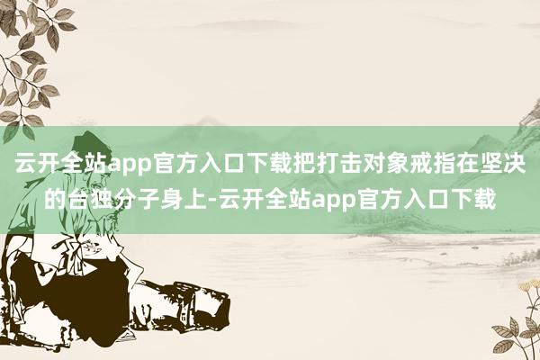 云开全站app官方入口下载把打击对象戒指在坚决的台独分子身上-云开全站app官方入口下载