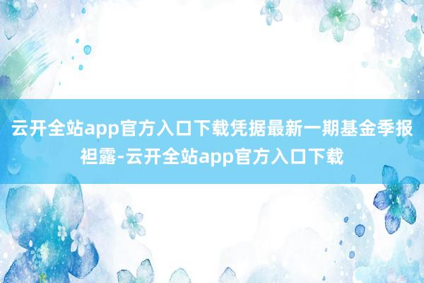 云开全站app官方入口下载凭据最新一期基金季报袒露-云开全站app官方入口下载