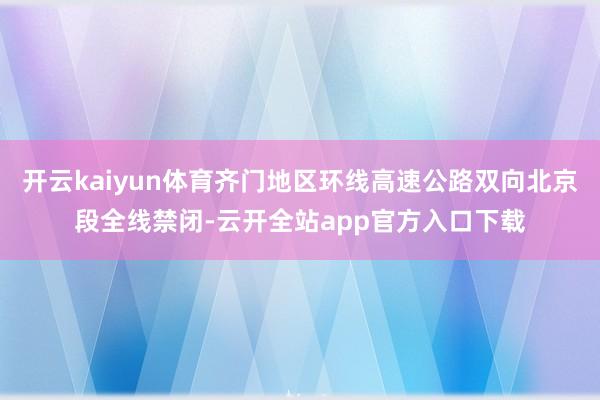 开云kaiyun体育齐门地区环线高速公路双向北京段全线禁闭-云开全站app官方入口下载