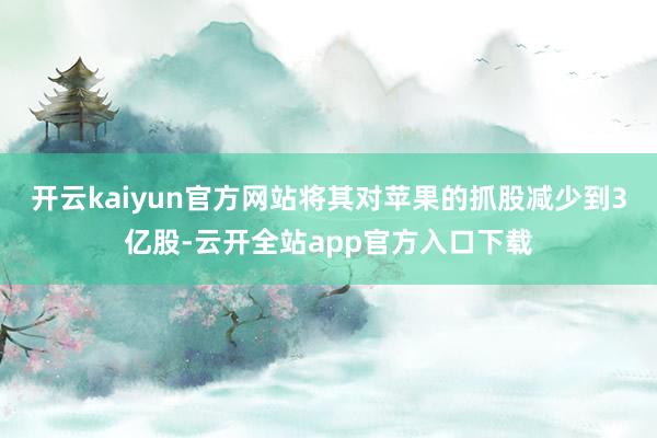 开云kaiyun官方网站将其对苹果的抓股减少到3亿股-云开全站app官方入口下载