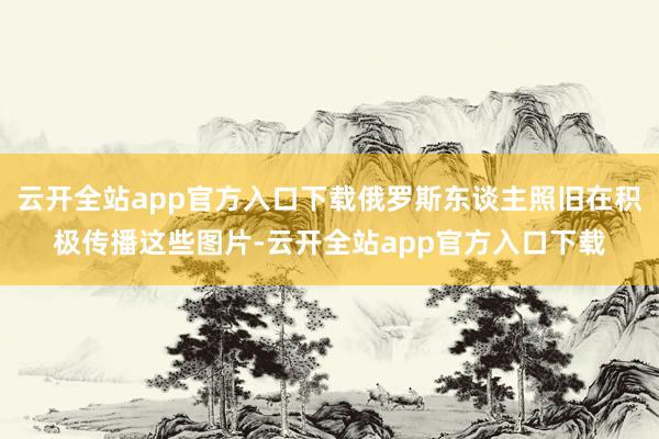 云开全站app官方入口下载俄罗斯东谈主照旧在积极传播这些图片-云开全站app官方入口下载