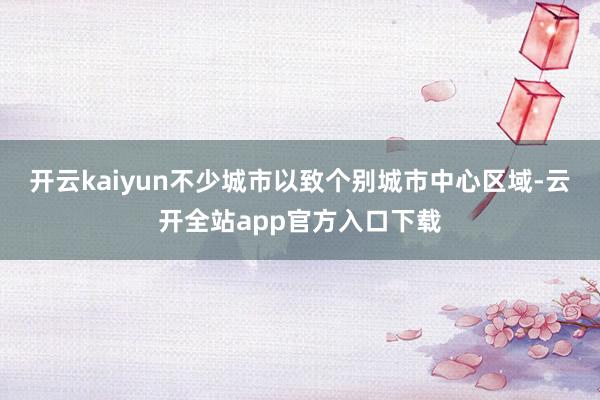 开云kaiyun不少城市以致个别城市中心区域-云开全站app官方入口下载