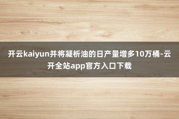 开云kaiyun并将凝析油的日产量增多10万桶-云开全站app官方入口下载