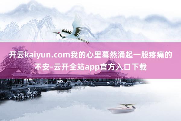 开云kaiyun.com我的心里蓦然涌起一股疼痛的不安-云开全站app官方入口下载