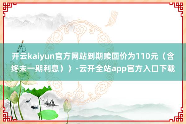 开云kaiyun官方网站到期赎回价为110元（含终末一期利息））-云开全站app官方入口下载