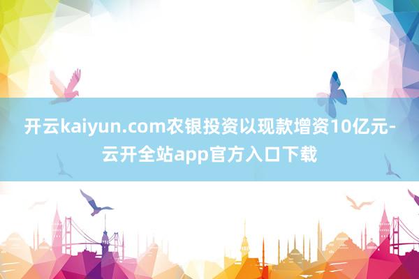 开云kaiyun.com农银投资以现款增资10亿元-云开全站app官方入口下载