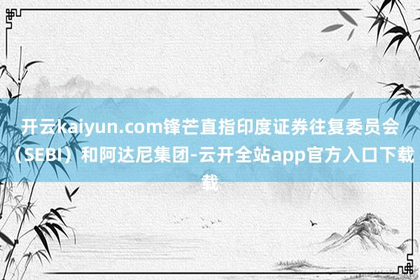 开云kaiyun.com锋芒直指印度证券往复委员会（SEBI）和阿达尼集团-云开全站app官方入口下载