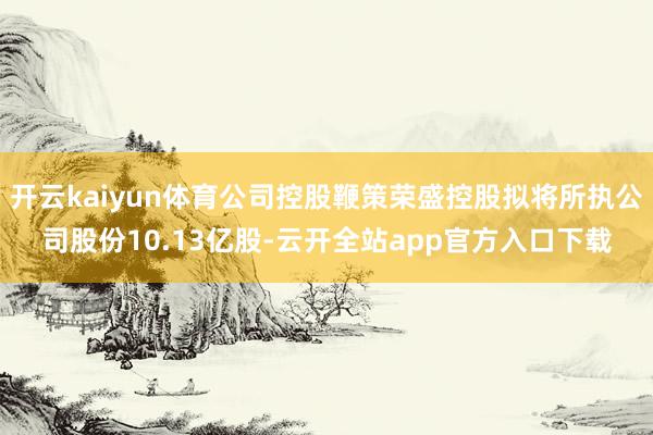 开云kaiyun体育公司控股鞭策荣盛控股拟将所执公司股份10.13亿股-云开全站app官方入口下载