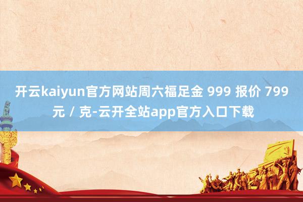 开云kaiyun官方网站周六福足金 999 报价 799 元 / 克-云开全站app官方入口下载