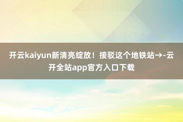 开云kaiyun新清亮绽放！接驳这个地铁站→-云开全站app官方入口下载