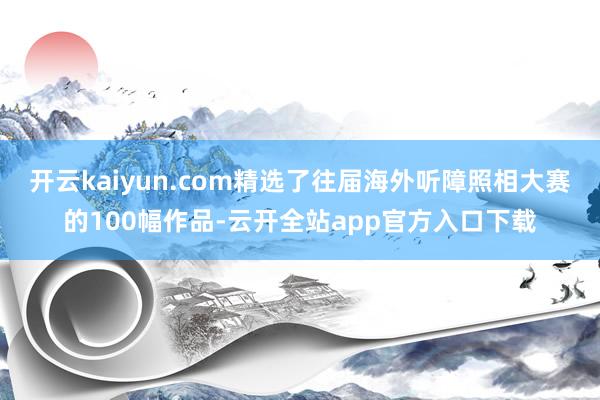 开云kaiyun.com精选了往届海外听障照相大赛的100幅作品-云开全站app官方入口下载