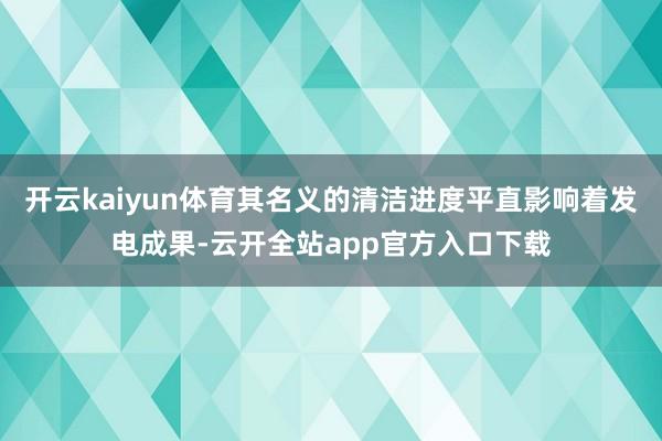 开云kaiyun体育其名义的清洁进度平直影响着发电成果-云开全站app官方入口下载