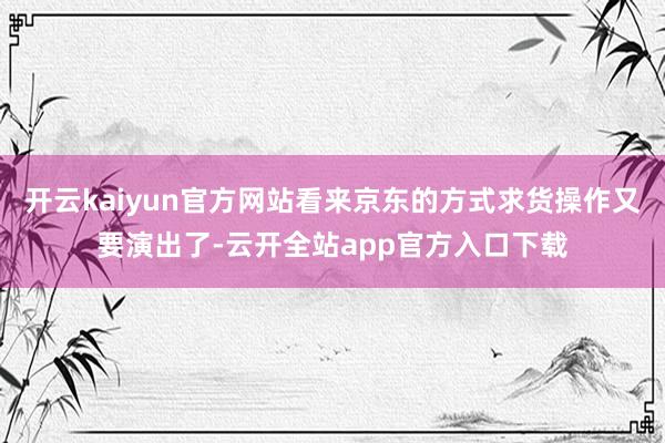 开云kaiyun官方网站看来京东的方式求货操作又要演出了-云开全站app官方入口下载