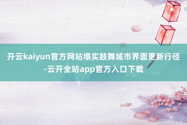 开云kaiyun官方网站塌实鼓舞城市界面更新行径-云开全站app官方入口下载