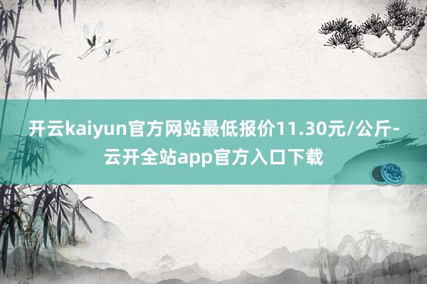 开云kaiyun官方网站最低报价11.30元/公斤-云开全站app官方入口下载