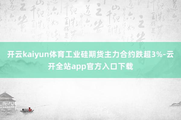 开云kaiyun体育工业硅期货主力合约跌超3%-云开全站app官方入口下载