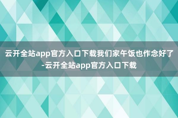 云开全站app官方入口下载我们家午饭也作念好了-云开全站app官方入口下载