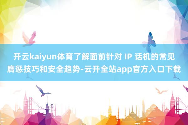 开云kaiyun体育了解面前针对 IP 话机的常见膺惩技巧和安全趋势-云开全站app官方入口下载