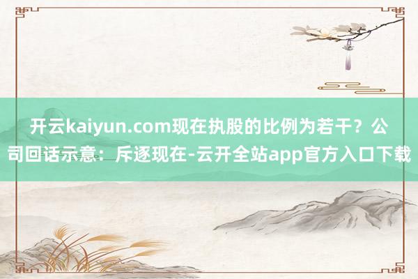 开云kaiyun.com现在执股的比例为若干？　　公司回话示意：斥逐现在-云开全站app官方入口下载