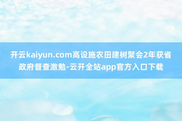 开云kaiyun.com高设施农田建树聚会2年获省政府督查激勉-云开全站app官方入口下载