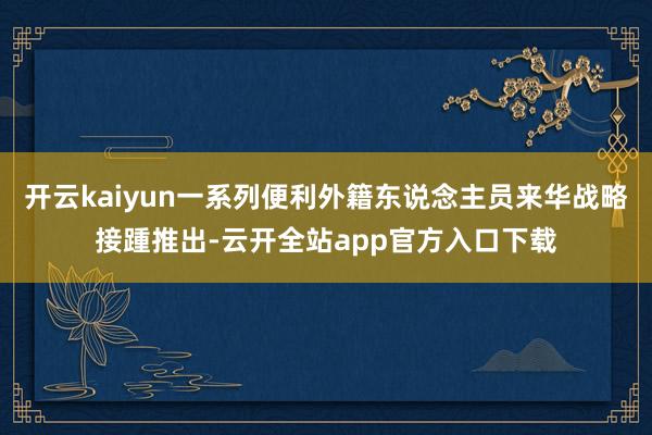 开云kaiyun一系列便利外籍东说念主员来华战略接踵推出-云开全站app官方入口下载