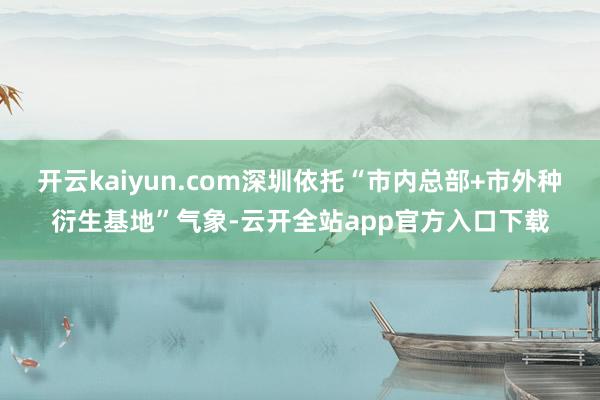 开云kaiyun.com深圳依托“市内总部+市外种衍生基地”气象-云开全站app官方入口下载