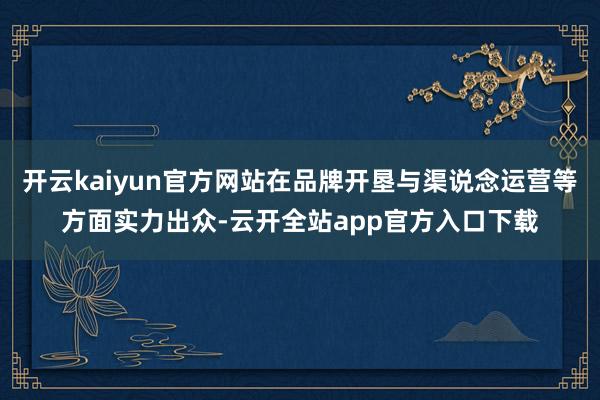 开云kaiyun官方网站在品牌开垦与渠说念运营等方面实力出众-云开全站app官方入口下载