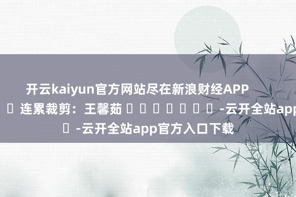 开云kaiyun官方网站尽在新浪财经APP            						连累裁剪：王馨茹 							-云开全站app官方入口下载