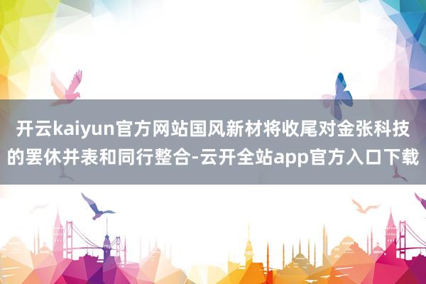 开云kaiyun官方网站国风新材将收尾对金张科技的罢休并表和同行整合-云开全站app官方入口下载