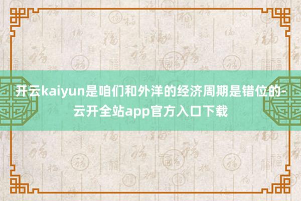 开云kaiyun是咱们和外洋的经济周期是错位的-云开全站app官方入口下载