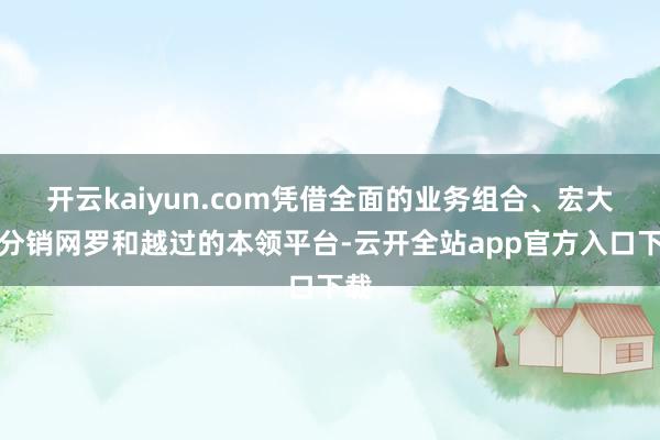 开云kaiyun.com凭借全面的业务组合、宏大的分销网罗和越过的本领平台-云开全站app官方入口下载