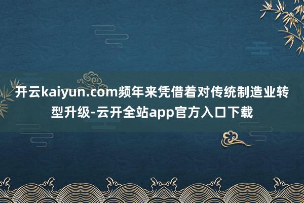 开云kaiyun.com频年来凭借着对传统制造业转型升级-云开全站app官方入口下载