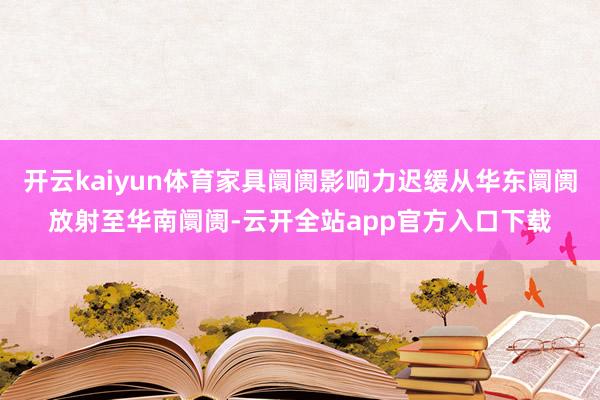 开云kaiyun体育家具阛阓影响力迟缓从华东阛阓放射至华南阛阓-云开全站app官方入口下载