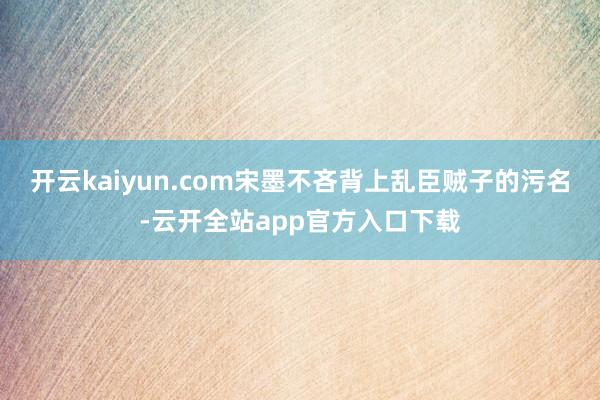 开云kaiyun.com宋墨不吝背上乱臣贼子的污名-云开全站app官方入口下载